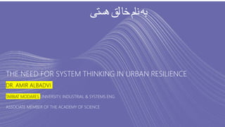 THE NEED FOR SYSTEM THINKING IN URBAN RESILIENCE
DR. AMIR ALBADVI
TARBIAT MODARES UNIVERSITY, INDUSTRIAL & SYSTEMS ENG.
ASSOCIATE MEMBER OF THE ACADEMY OF SCIENCE
‫هستی‬‫لق‬‫خا‬‫نام‬‫به‬
 