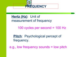 FREQUENCY Hertz (Hz) :  Unit of measurement of frequency Pitch :  Psychological percept of frequency.  100 cycles per second = 100 Hz e.g., low frequency sounds = low pitch 