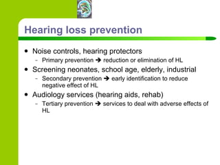 Hearing loss prevention Noise controls, hearing protectors Primary prevention    reduction or elimination of HL Screening neonates, school age, elderly, industrial Secondary prevention    early identification to reduce negative effect of HL Audiology services (hearing aids, rehab) Tertiary prevention    services to deal with adverse effects of HL 
