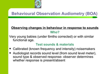 Behavioural Observation Audiometry (BOA) Observing changes in behaviour in response to sounds Who? Very young babies (under 6mths corrected) or with similar functional age.  Test sounds & materials Calibrated (known frequency and intensity) noisemakers  Audiologist records sound level (from sound level meter), sound type & observed response- observer determines whether response is present/absent 