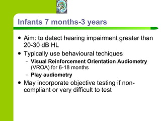 Infants 7 months-3 years Aim: to detect hearing impairment greater than 20-30 dB HL  Typically use behavioural techiques Visual Reinforcement Orientation Audiometry  (VROA) for 6-18 months Play audiometry   May incorporate objective testing if non-compliant or very difficult to test 