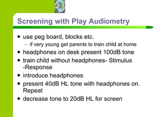 Screening with Play Audiometry use peg board, blocks etc. if very young get parents to train child at home headphones on desk present 100dB tone train child without headphones- Stimulus -Response introduce headphones present 40dB HL tone with headphones on. Repeat decrease tone to 20dB HL for screen 