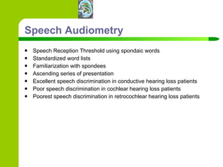 Speech Audiometry Speech Reception Threshold using spondaic words Standardized word lists Familiarization with spondees Ascending series of presentation Excellent speech discrimination in conductive hearing loss patients Poor speech discrimination in cochlear hearing loss patients Poorest speech discrimination in retrocochlear hearing loss patients 
