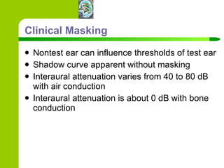 Clinical Masking Nontest ear can influence thresholds of test ear Shadow curve apparent without masking Interaural attenuation varies from 40 to 80 dB with air conduction Interaural attenuation is about 0 dB with bone conduction 