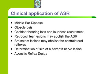 Clinical application of ASR Middle Ear Disease Otosclerosis Cochlear hearing loss and loudness recruitment Retrocochlear lesions may abolish the ASR Brainstem lesions may abolish the contralateral reflexes Determination of site of a seventh nerve lesion Acoustic Reflex Decay 
