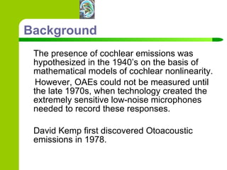 Background The presence of cochlear emissions was hypothesized in the 1940’s on the basis of mathematical models of cochlear nonlinearity.  However, OAEs could not be measured until the late 1970s, when technology created the extremely sensitive low-noise microphones needed to record these responses.  David Kemp first discovered Otoacoustic emissions in 1978. 
