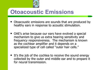 Otoacoustic Emissions Otoacoustic emissions are sounds that are produced by healthy ears in response to acoustic stimulation.  OAE’s arise because our ears have evolved a special mechanism to give us extra hearing sensitivity and frequency responsiveness.  The mechanism is known as the cochlear amplifier and it depends on a specialized type of cell called “outer hair cells.” It’s the job of the cochlea to receive the sound energy collected by the outer and middle ear and to prepare it for neural transmission.   