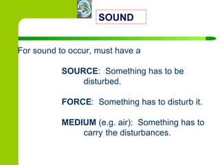 For sound to occur, must have a  SOURCE :  Something has to be  disturbed. FORCE :  Something has to disturb it. MEDIUM  (e.g. air):  Something has to  carry  the disturbances. SOUND 