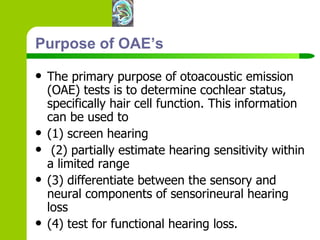 Purpose of OAE’s The primary purpose of otoacoustic emission (OAE) tests is to determine cochlear status, specifically hair cell function. This information can be used to  (1) screen hearing  (2) partially estimate hearing sensitivity within a limited range (3) differentiate between the sensory and neural components of sensorineural hearing loss (4) test for functional hearing loss.   