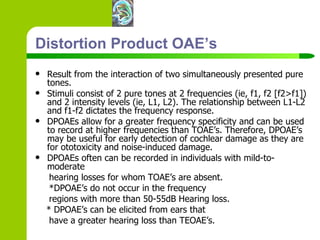 Distortion Product OAE’s Result from the interaction of two simultaneously presented pure tones. Stimuli consist of 2 pure tones at 2 frequencies (ie, f1, f2 [f2>f1]) and 2 intensity levels (ie, L1, L2). The relationship between L1-L2 and f1-f2 dictates the frequency response.  DPOAEs allow for a greater frequency specificity and can be used to record at higher frequencies than TOAE’s. Therefore, DPOAE’s may be useful for early detection of cochlear damage as they are for ototoxicity and noise-induced damage.  DPOAEs often can be recorded in individuals with mild-to-moderate hearing losses for whom TOAE’s are absent. *DPOAE’s do not occur in the frequency regions with more than 50-55dB Hearing loss. * DPOAE’s can be elicited from ears that have a greater hearing loss than TEOAE’s. 