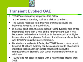 Transient Evoked OAE TEOAE’s are frequency responses that follow  a brief acoustic stimulus, such as a click or tone burst.  The evoked response from this type of stimulus covers the frequency range up to around 4 kHz.  In normal adult ears, the click-elicited TEOAE typically falls off for frequencies more than 2 kHz, and is rarely present over 4 kHz, because of both technical limitations in the ear-speaker at higher frequencies and the physical features of adult ear canals so that is why DPOAE’s would be more efficacious.  For newborns and older infants, the TEOAE is much more robust by about 10 dB and typically can be measured out to about 6 kHz indicating that smaller ear canals influence the acoustic characteristics of standard click stimuli much differently than do adult ears. TEOAE’s do not occur in people with a hearing loss greater than 30dB.  