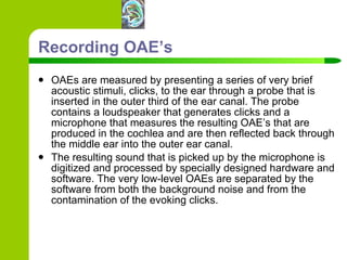 Recording OAE’s OAEs are measured by presenting a series of very brief acoustic stimuli, clicks, to the ear through a probe that is inserted in the outer third of the ear canal. The probe contains a loudspeaker that generates clicks and a microphone that measures the resulting OAE’s that are produced in the cochlea and are then reflected back through the middle ear into the outer ear canal.  The resulting sound that is picked up by the microphone is digitized and processed by specially designed hardware and software. The very low-level OAEs are separated by the software from both the background noise and from the contamination of the evoking clicks.  