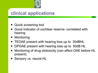 clinical applications Quick screening tool Good indicator of cochlear reserve- correlated with hearing Monitoring TEOAE present with hearing loss up to  30dBHL DPOAE present with hearing loss up to  50dB HL Monitoring of drug ototoxicity (can affect OAE before HL present) Sensory vs. neural HL 