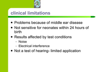 clinical limitations Problems because of middle ear disease Not sensitive for neonates within 24 hours of birth Results affected by test conditions Noise Electrical interference Not a test of hearing- limited application 