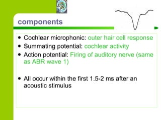 components Cochlear microphonic:  outer hair cell response Summating potential:  cochlear activity Action potential:  Firing of auditory nerve (same as ABR wave 1) All occur within the first 1.5-2 ms after an acoustic stimulus 