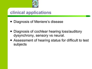 clinical applications Diagnosis of Meniere’s disease Diagnosis of cochlear hearing loss/auditory dysynchrony, sensory vs neural. Assessment of hearing status for difficult to test subjects 