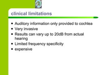 clinical limitations Auditory information only provided to cochlea Very invasive Results can vary up to 20dB from actual hearing Limited frequency specificity expensive 