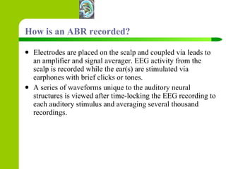 How is an ABR recorded? Electrodes are placed on the scalp and coupled via leads to an amplifier and signal averager. EEG activity from the scalp is recorded while the ear(s) are stimulated via earphones with brief clicks or tones. A series of waveforms unique to the auditory neural structures is viewed after time-locking the EEG recording to each auditory stimulus and averaging several thousand recordings.  