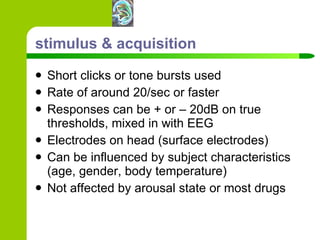 stimulus & acquisition Short clicks or tone bursts used Rate of around 20/sec or faster Responses can be + or – 20dB on true thresholds, mixed in with EEG Electrodes on head (surface electrodes) Can be influenced by subject characteristics (age, gender, body temperature) Not affected by arousal state or most drugs 