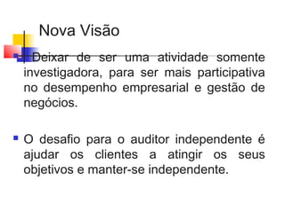 Nova Visão
 Deixar de ser uma atividade somente
investigadora, para ser mais participativa
no desempenho empresarial e gestão de
negócios.
 O desafio para o auditor independente é
ajudar os clientes a atingir os seus
objetivos e manter-se independente.
 