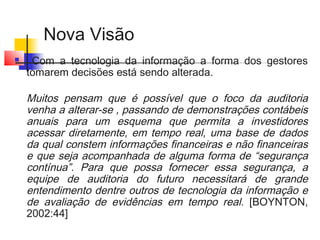 Nova Visão
 Com a tecnologia da informação a forma dos gestores
tomarem decisões está sendo alterada.
Muitos pensam que é possível que o foco da auditoria
venha a alterar-se , passando de demonstrações contábeis
anuais para um esquema que permita a investidores
acessar diretamente, em tempo real, uma base de dados
da qual constem informações financeiras e não financeiras
e que seja acompanhada de alguma forma de “segurança
contínua”. Para que possa fornecer essa segurança, a
equipe de auditoria do futuro necessitará de grande
entendimento dentre outros de tecnologia da informação e
de avaliação de evidências em tempo real. [BOYNTON,
2002:44]
 
