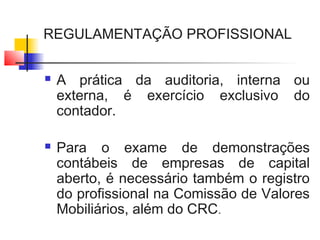 REGULAMENTAÇÃO PROFISSIONAL
 A prática da auditoria, interna ou
externa, é exercício exclusivo do
contador.
 Para o exame de demonstrações
contábeis de empresas de capital
aberto, é necessário também o registro
do profissional na Comissão de Valores
Mobiliários, além do CRC.
 