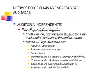 MOTIVOS PELOS QUAIS AS EMPRESAS SÃO
AUDITADAS

AUDITORIA INDEPENDENTE:
 Por disposições legais:

CVM – exige, por força de lei, auditoria em
sociedades anônimas de capital aberto.

Bacen – Exige auditoria em:
 Bancos Comerciais;
 Bancos de Investimentos;
 Financeiras;
 Distribuidoras de títulos e valores mobiliários;
 Corretoras de câmbio e valores mobiliários;
 Sociedade de arrendamento mercantil;
 Sociedade de crédito imobiliário.
 