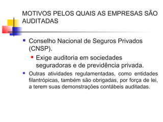 MOTIVOS PELOS QUAIS AS EMPRESAS SÃO
AUDITADAS
 Conselho Nacional de Seguros Privados
(CNSP).
 Exige auditoria em sociedades
seguradoras e de previdência privada.
 Outras atividades regulamentadas, como entidades
filantrópicas, também são obrigadas, por força de lei,
a terem suas demonstrações contábeis auditadas.
 