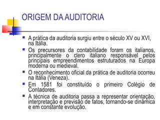 ORIGEM DAAUDITORIA
 A prática da auditoria surgiu entre o século XV ou XVI,
na Itália.
 Os precursores da contabilidade foram os italianos,
principalmente o clero italiano responsável pelos
principais empreendimentos estruturados na Europa
moderna ou medieval.
 O reconhecimento oficial da prática de auditoria ocorreu
na Itália (Veneza).
 Em 1581 foi constituído o primeiro Colégio de
Contadores.
 A técnica de auditoria passa a representar orientação,
interpretação e previsão de fatos, tornando-se dinâmica
e em constante evolução.
 