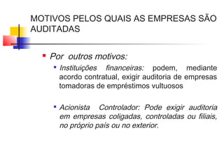 MOTIVOS PELOS QUAIS AS EMPRESAS SÃO
AUDITADAS
 Por outros motivos:

Instituições financeiras: podem, mediante
acordo contratual, exigir auditoria de empresas
tomadoras de empréstimos vultuosos

Acionista Controlador: Pode exigir auditoria
em empresas coligadas, controladas ou filiais,
no próprio país ou no exterior.
 