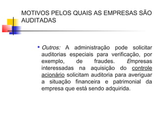 MOTIVOS PELOS QUAIS AS EMPRESAS SÃO
AUDITADAS

Outros: A administração pode solicitar
auditorias especiais para verificação, por
exemplo, de fraudes. Empresas
interessadas na aquisição do controle
acionário solicitam auditoria para averiguar
a situação financeira e patrimonial da
empresa que está sendo adquirida.
 