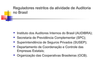 Reguladores restritos da atividade de Auditoria
no Brasil
 Instituto dos Auditores Internos do Brasil (AUDIBRA);
 Secretaria de Previdência Complementar (SPC);
 Superintendência de Seguros Privados (SUSEP);
 Departamento de Coordenação e Controle das
Empresas Estatais;
 Organização das Cooperativas Brasileiras (OCB).
 