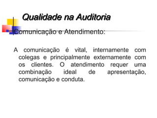 Qualidade na AuditoriaQualidade na Auditoria
 Comunicação e Atendimento:
A comunicação é vital, internamente com
colegas e principalmente externamente com
os clientes. O atendimento requer uma
combinação ideal de apresentação,
comunicação e conduta.
 