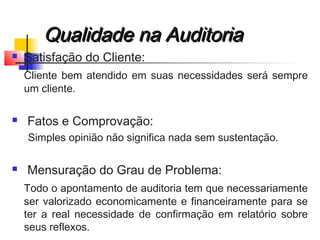Qualidade na AuditoriaQualidade na Auditoria
 Satisfação do Cliente:
Cliente bem atendido em suas necessidades será sempre
um cliente.
 Fatos e Comprovação:
Simples opinião não significa nada sem sustentação.
 Mensuração do Grau de Problema:
Todo o apontamento de auditoria tem que necessariamente
ser valorizado economicamente e financeiramente para se
ter a real necessidade de confirmação em relatório sobre
seus reflexos.
 