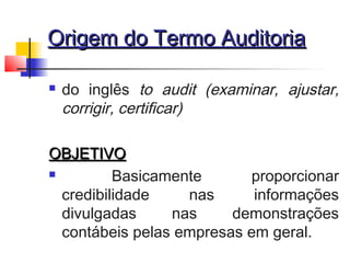 Origem do Termo AuditoriaOrigem do Termo Auditoria
 do inglês to audit (examinar, ajustar,
corrigir, certificar)
OBJETIVOOBJETIVO
 Basicamente proporcionar
credibilidade nas informações
divulgadas nas demonstrações
contábeis pelas empresas em geral.
 