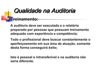  Treinamento:
A auditoria deve ser executada e o relatório
preparado por pessoas que possuam treinamento
adequado com experiência e competência;
Todo o profissional deve buscar constantemente o
aperfeiçoamento em sua área de atuação, somente
desta forma conseguirá êxito;
Isto é pessoal e intransferível e na auditoria não
seria diferente.
Qualidade na AuditoriaQualidade na Auditoria
 