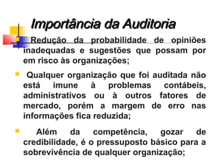  Redução da probabilidade de opiniões
inadequadas e sugestões que possam por
em risco às organizações;
 Qualquer organização que foi auditada não
está imune à problemas contábeis,
administrativos ou à outros fatores de
mercado, porém a margem de erro nas
informações fica reduzida;
 Além da competência, gozar de
credibilidade, é o pressuposto básico para a
sobrevivência de qualquer organização;
Importância da AuditoriaImportância da Auditoria
 