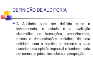 DEFINIÇÃO DE AUDITORIA
 A Auditoria pode ser definida como o
levantamento, o estudo e a avaliação
sistemática de transações, procedimentos,
rotinas e demonstrações contábeis de uma
entidade, com o objetivo de fornecer a seus
usuários uma opinião imparcial e fundamentada
em normas e princípios sobe sua adequação.
 