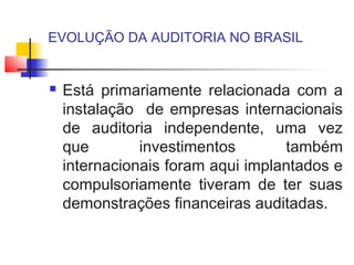 EVOLUÇÃO DA AUDITORIA NO BRASIL
 Está primariamente relacionada com a
instalação de empresas internacionais
de auditoria independente, uma vez
que investimentos também
internacionais foram aqui implantados e
compulsoriamente tiveram de ter suas
demonstrações financeiras auditadas.
 
