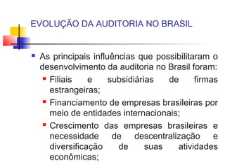 EVOLUÇÃO DA AUDITORIA NO BRASIL
 As principais influências que possibilitaram o
desenvolvimento da auditoria no Brasil foram:
 Filiais e subsidiárias de firmas
estrangeiras;
 Financiamento de empresas brasileiras por
meio de entidades internacionais;
 Crescimento das empresas brasileiras e
necessidade de descentralização e
diversificação de suas atividades
econômicas;
 