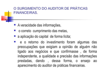 O SURGIMENTO DO AUDITOR DE PRÁTICAS
FINANCEIRAS.
 A veracidade das informações,
 o correto cumprimento das metas,
 a aplicação do capital de forma lícita;
 e o retorno do investimento foram algumas das
preocupações que exigiam a opinião de alguém não
ligado aos negócios e que confirmasse , de forma
independente, a qualidade e precisão das informações
prestadas, dando , dessa forma, o ensejo ao
aparecimento do auditor de práticas financeiras.
 