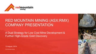 RED MOUNTAIN MINING (ASX:RMX)
COMPANY PRESENTATION
A Dual Strategy for Low Cost Mine Development &
Further High-Grade Gold Discovery
13 August, 2014
© Red Mountain Mining
 