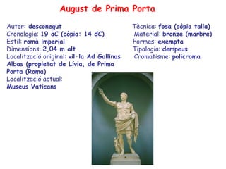 August de Prima Porta
Autor: desconegut                           Tècnica: fosa (còpia talla)
Cronologia: 19 aC (còpia: 14 dC)            Material: bronze (marbre)
Estil: romà imperial                        Formes: exempta
Dimensions: 2,04 m alt                      Tipologia: dempeus
Localització original: vil·la Ad Gallinas   Cromatisme: policroma
Albas (propietat de Lívia, de Prima
Porta (Roma)
Localització actual:
Museus Vaticans
 