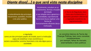 Diante disso[...] o que será visto nesta disciplina
o entendimento dos principais
mecanismos, questões, funções
e do setor público
Inicialmente, estudam-se os
fundamentos, formas e funções
do Estado
e sua relação com o governo e
a sociedade, cuja teoria da
burocracia busca explicar uma
forma de
funcionamento eficiente dessa
instituição.
A Teoria da Regulação, bem
como seus fundamentos e
questões permitem diferenciar
a regulação econômica da
regulamentação,
a regulação
como um dos principais papéis do Estado, que é a instituição
capaz de estabilizar crises econômicas e
sociais e possibilitar cenários favoráveis e de vida digna para a
sociedade.
os conceitos básicos da Teoria das
Finanças Públicas, bem como conceitos
complementares,
por exemplo, falhas de mercado,
externalidades e bens públicos
 