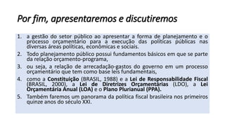 Por fim, apresentaremos e discutiremos
1. a gestão do setor público ao apresentar a forma de planejamento e o
processo orçamentário para a execução das políticas públicas nas
diversas áreas políticas, econômicas e sociais.
2. Todo planejamento público possui fundamentos básicos em que se parte
da relação orçamento-programa,
3. ou seja, a relação de arrecadação-gastos do governo em um processo
orçamentário que tem como base leis fundamentais,
4. como a Constituição (BRASIL, 1988) e a Lei de Responsabilidade Fiscal
(BRASIL, 2000), a Lei de Diretrizes Orçamentárias (LDO), a Lei
Orçamentária Anual (LOA) e o Plano Plurianual (PPA).
5. Também faremos um panorama da política fiscal brasileira nos primeiros
quinze anos do século XXI.
 