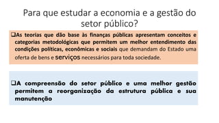 Para que estudar a economia e a gestão do
setor público?
❑A compreensão do setor público e uma melhor gestão
permitem a reorganização da estrutura pública e sua
manutenção
❑As teorias que dão base às finanças públicas apresentam conceitos e
categorias metodológicas que permitem um melhor entendimento das
condições políticas, econômicas e sociais que demandam do Estado uma
oferta de bens e serviços necessários para toda sociedade.
 