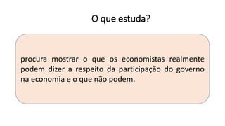 O que estuda?
procura mostrar o que os economistas realmente
podem dizer a respeito da participação do governo
na economia e o que não podem.
 