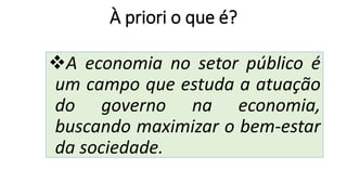 À priori o que é?
❖A economia no setor público é
um campo que estuda a atuação
do governo na economia,
buscando maximizar o bem-estar
da sociedade.
 