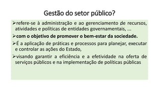 Gestão do setor público?
➢refere-se à administração e ao gerenciamento de recursos,
atividades e políticas de entidades governamentais, ...
➢com o objetivo de promover o bem-estar da sociedade.
➢É a aplicação de práticas e processos para planejar, executar
e controlar as ações do Estado,
➢visando garantir a eficiência e a efetividade na oferta de
serviços públicos e na implementação de políticas públicas
 