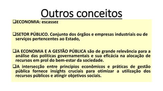 Outros conceitos
❑ECONOMIA: escassez
❑SETOR PÚBLICO. Conjunto dos órgãos e empresas industriais ou de
serviços pertencentes ao Estado,
❑A ECONOMIA E A GESTÃO PÚBLICA são de grande relevância para a
análise das políticas governamentais e sua eficácia na alocação de
recursos em prol do bem-estar da sociedade.
❑A intersecção entre princípios econômicos e práticas de gestão
pública fornece insights cruciais para otimizar a utilização dos
recursos públicos e atingir objetivos sociais.
 